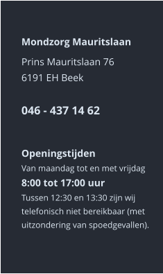 Mondzorg Mauritslaan Prins Mauritslaan 766191 EH Beek046 - 437 14 62    Openingstijden Van maandag tot en met vrijdag8:00 tot 17:00 uur Tussen 12:30 en 13:30 zijn wij telefonisch niet bereikbaar (met uitzondering van spoedgevallen).