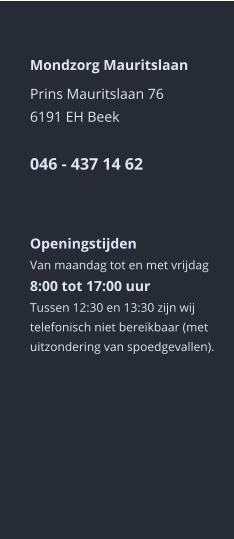 Mondzorg Mauritslaan Prins Mauritslaan 766191 EH Beek046 - 437 14 62     Openingstijden Van maandag tot en met vrijdag8:00 tot 17:00 uur Tussen 12:30 en 13:30 zijn wij telefonisch niet bereikbaar (met uitzondering van spoedgevallen).