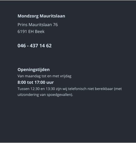 Mondzorg Mauritslaan Prins Mauritslaan 766191 EH Beek046 - 437 14 62      Openingstijden Van maandag tot en met vrijdag8:00 tot 17:00 uur Tussen 12:30 en 13:30 zijn wij telefonisch niet bereikbaar (met uitzondering van spoedgevallen).        