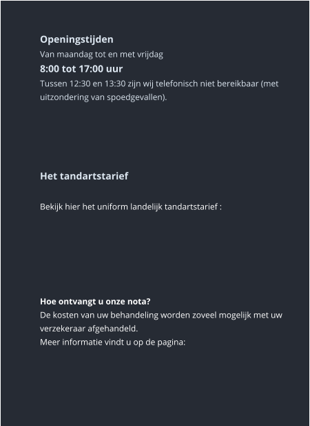 Openingstijden Van maandag tot en met vrijdag8:00 tot 17:00 uur Tussen 12:30 en 13:30 zijn wij telefonisch niet bereikbaar (met uitzondering van spoedgevallen).       Het tandartstarief  Bekijk hier het uniform landelijk tandartstarief :       Hoe ontvangt u onze nota? De kosten van uw behandeling worden zoveel mogelijk met uw verzekeraar afgehandeld. Meer informatie vindt u op de pagina: