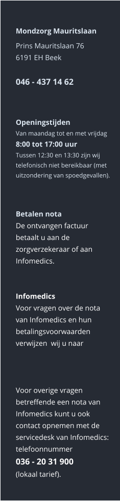 Mondzorg Mauritslaan Prins Mauritslaan 766191 EH Beek046 - 437 14 62    Openingstijden Van maandag tot en met vrijdag8:00 tot 17:00 uur Tussen 12:30 en 13:30 zijn wij telefonisch niet bereikbaar (met uitzondering van spoedgevallen).    Betalen nota De ontvangen factuur betaalt u aan de zorgverzekeraar of aan Infomedics.   Infomedics Voor vragen over de nota van Infomedics en hun betalingsvoorwaarden verwijzen  wij u naar      Voor overige vragen betreffende een nota van Infomedics kunt u ook contact opnemen met de servicedesk van Infomedics: telefoonnummer036 - 20 31 900  (lokaal tarief).