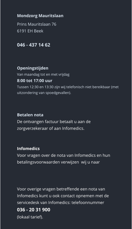 Mondzorg Mauritslaan Prins Mauritslaan 766191 EH Beek046 - 437 14 62    Openingstijden Van maandag tot en met vrijdag8:00 tot 17:00 uur Tussen 12:30 en 13:30 zijn wij telefonisch niet bereikbaar (met uitzondering van spoedgevallen).    Betalen nota De ontvangen factuur betaalt u aan de zorgverzekeraar of aan Infomedics.   Infomedics Voor vragen over de nota van Infomedics en hun betalingsvoorwaarden verwijzen  wij u naar      Voor overige vragen betreffende een nota van Infomedics kunt u ook contact opnemen met de servicedesk van Infomedics: telefoonnummer036 - 20 31 900  (lokaal tarief).