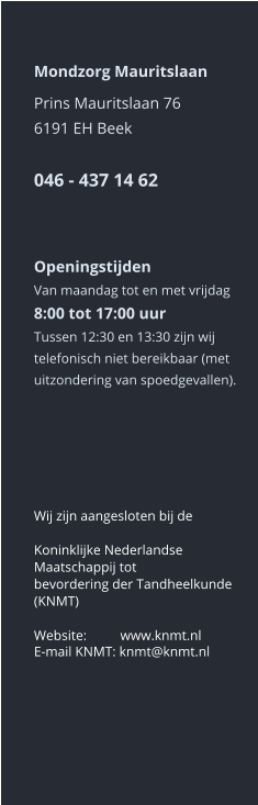 Mondzorg Mauritslaan Prins Mauritslaan 766191 EH Beek046 - 437 14 62     Openingstijden Van maandag tot en met vrijdag8:00 tot 17:00 uur Tussen 12:30 en 13:30 zijn wij telefonisch niet bereikbaar (met uitzondering van spoedgevallen).       Wij zijn aangesloten bij de  Koninklijke Nederlandse Maatschappij tot bevordering der Tandheelkunde (KNMT)  Website:	 www.knmt.nl  E-mail KNMT: knmt@knmt.nl