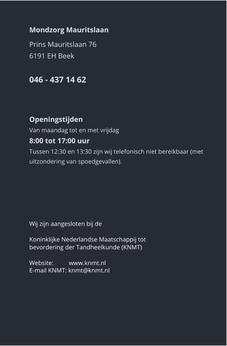 Mondzorg Mauritslaan Prins Mauritslaan 766191 EH Beek046 - 437 14 62     Openingstijden Van maandag tot en met vrijdag8:00 tot 17:00 uur Tussen 12:30 en 13:30 zijn wij telefonisch niet bereikbaar (met uitzondering van spoedgevallen).       Wij zijn aangesloten bij de  Koninklijke Nederlandse Maatschappij tot bevordering der Tandheelkunde (KNMT)  Website:	 www.knmt.nl  E-mail KNMT: knmt@knmt.nl