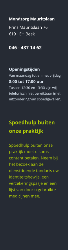 Mondzorg Mauritslaan Prins Mauritslaan 766191 EH Beek046 - 437 14 62    Openingstijden Van maandag tot en met vrijdag8:00 tot 17:00 uur Tussen 12:30 en 13:30 zijn wij telefonisch niet bereikbaar (met uitzondering van spoedgevallen).      Spoedhulp buiten onze praktijk  Spoedhulp buiten onze praktijk moet u soms contant betalen. Neem bij het bezoek aan de dienstdoende tandarts uw identiteitsbewijs, een verzekeringspasje en een lijst van door u gebruikte medicijnen mee.