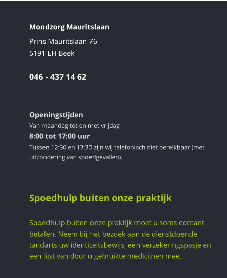Mondzorg Mauritslaan Prins Mauritslaan 766191 EH Beek046 - 437 14 62    Openingstijden Van maandag tot en met vrijdag8:00 tot 17:00 uur Tussen 12:30 en 13:30 zijn wij telefonisch niet bereikbaar (met uitzondering van spoedgevallen).      Spoedhulp buiten onze praktijk  Spoedhulp buiten onze praktijk moet u soms contant betalen. Neem bij het bezoek aan de dienstdoende tandarts uw identiteitsbewijs, een verzekeringspasje en een lijst van door u gebruikte medicijnen mee.