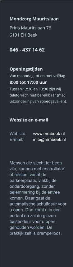 Mondzorg Mauritslaan Prins Mauritslaan 766191 EH Beek046 - 437 14 62    Openingstijden Van maandag tot en met vrijdag8:00 tot 17:00 uur Tussen 12:30 en 13:30 zijn wij telefonisch niet bereikbaar (met uitzondering van spoedgevallen).     Website en e-mail  Website:	www.mmbeek.nlE-mail:	info@mmbeek.nl    Mensen die slecht ter been zijn, kunnen met een rollator of rolstoel vanaf de parkeerplaats, vlakbij de onderdoorgang, zonder belemmering bij de entree komen. Daar gaat de automatische schuifdeur voor u open. Dan komt u in een portaal en zal de glazen tussendeur voor u open gehouden worden. De praktijk zelf is drempelloos.  