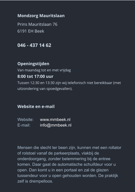 Mondzorg Mauritslaan Prins Mauritslaan 766191 EH Beek046 - 437 14 62    Openingstijden Van maandag tot en met vrijdag8:00 tot 17:00 uur Tussen 12:30 en 13:30 zijn wij telefonisch niet bereikbaar (met uitzondering van spoedgevallen).     Website en e-mail  Website:	www.mmbeek.nlE-mail:	info@mmbeek.nl    Mensen die slecht ter been zijn, kunnen met een rollator of rolstoel vanaf de parkeerplaats, vlakbij de onderdoorgang, zonder belemmering bij de entree komen. Daar gaat de automatische schuifdeur voor u open. Dan komt u in een portaal en zal de glazen tussendeur voor u open gehouden worden. De praktijk zelf is drempelloos.  