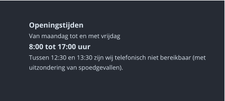 Openingstijden Van maandag tot en met vrijdag8:00 tot 17:00 uur Tussen 12:30 en 13:30 zijn wij telefonisch niet bereikbaar (met uitzondering van spoedgevallen).   