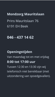 Mondzorg Mauritslaan Prins Mauritslaan 766191 EH Beek046 - 437 14 62    Openingstijden Van maandag tot en met vrijdag8:00 tot 17:00 uur Tussen 12:30 en 13:30 zijn wij telefonisch niet bereikbaar (met uitzondering van spoedgevallen).